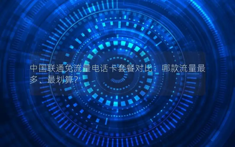中国联通免流量电话卡套餐对比：哪款流量最多、最划算？