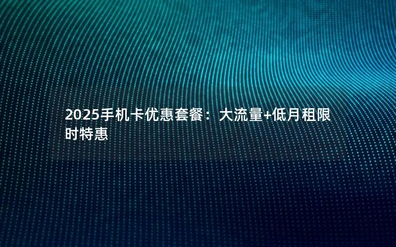 2025手机卡优惠套餐：大流量+低月租限时特惠