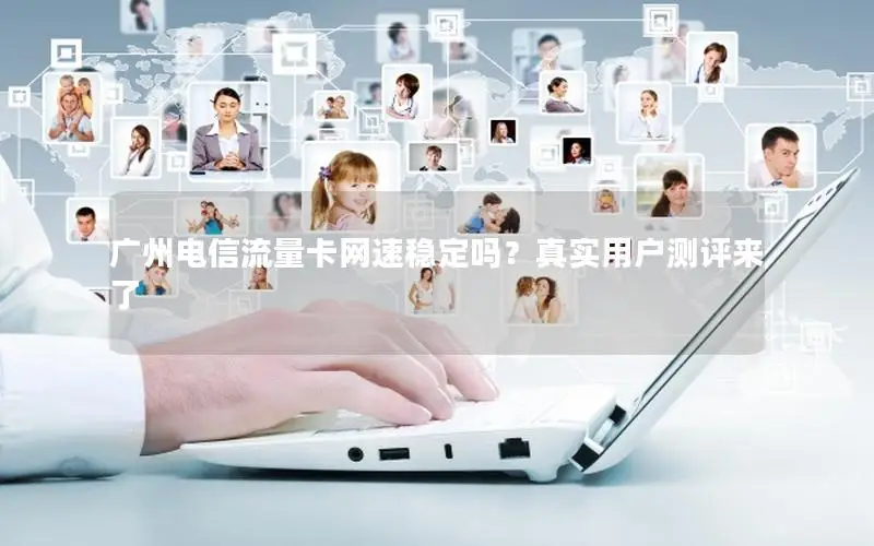 广州电信流量卡网速稳定吗？真实用户测评来了