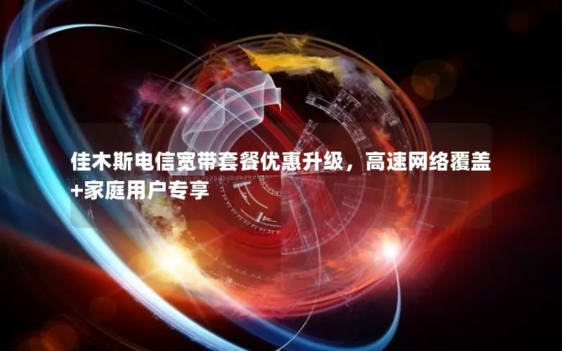 佳木斯电信宽带套餐优惠升级，高速网络覆盖+家庭用户专享