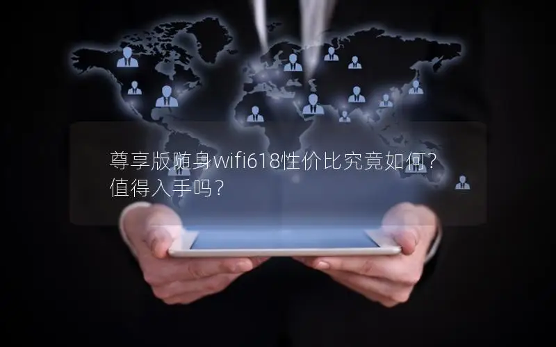 尊享版随身wifi618性价比究竟如何？值得入手吗？