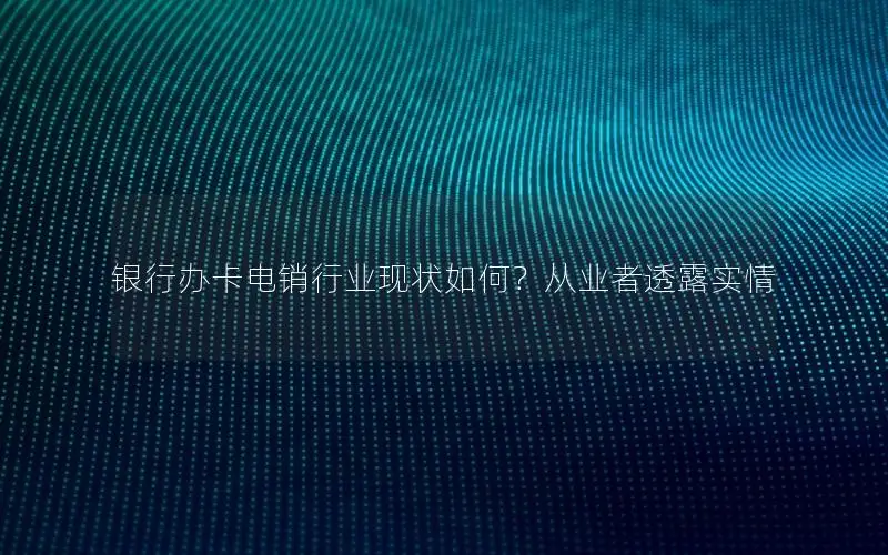银行办卡电销行业现状如何？从业者透露实情