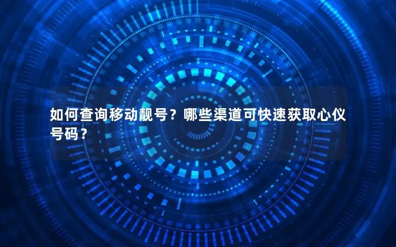 如何查询移动靓号？哪些渠道可快速获取心仪号码？