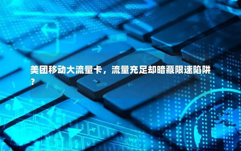 美团移动大流量卡，流量充足却暗藏限速陷阱？