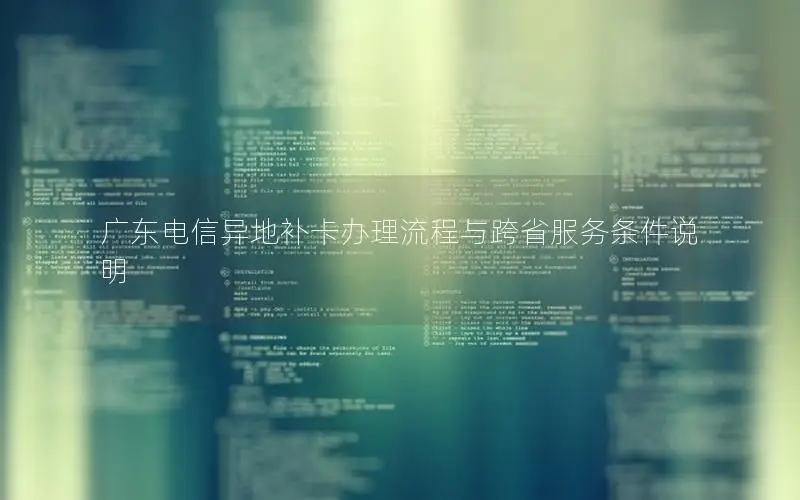 广东电信异地补卡办理流程与跨省服务条件说明