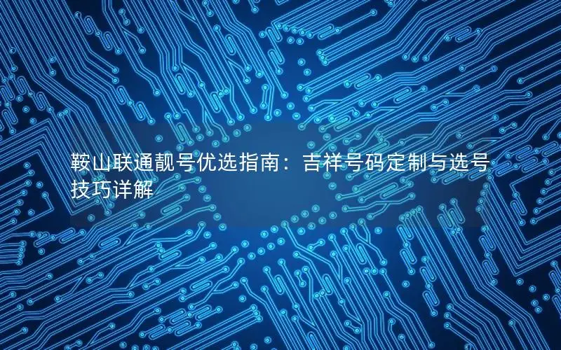 鞍山联通靓号优选指南：吉祥号码定制与选号技巧详解