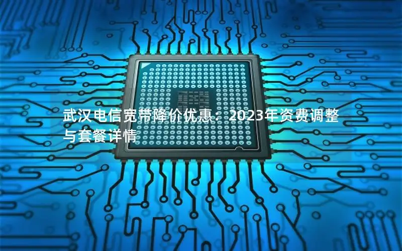 武汉电信宽带降价优惠：2023年资费调整与套餐详情