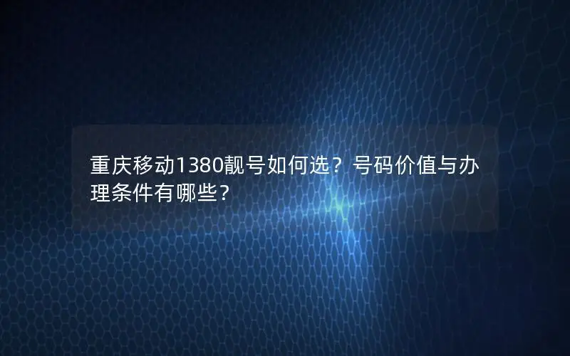 重庆移动1380靓号如何选？号码价值与办理条件有哪些？