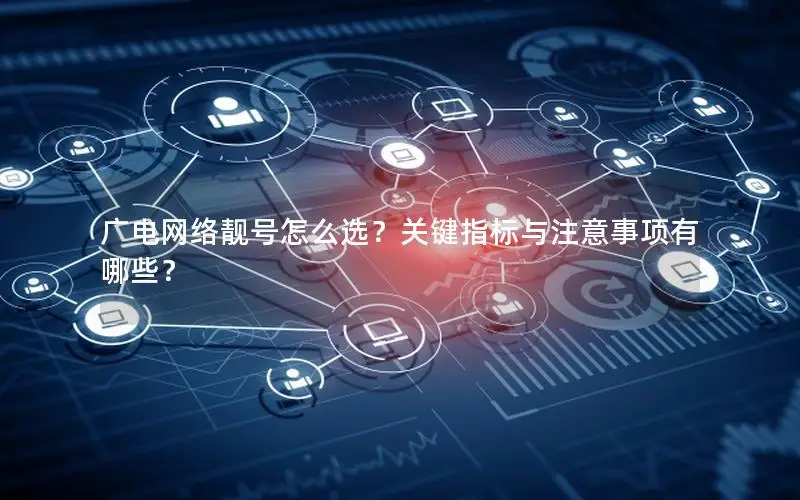广电网络靓号怎么选？关键指标与注意事项有哪些？