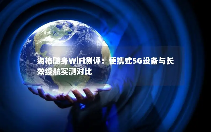 海格随身WiFi测评：便携式5G设备与长效续航实测对比