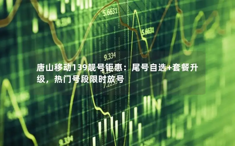 唐山移动139靓号钜惠：尾号自选+套餐升级，热门号段限时放号