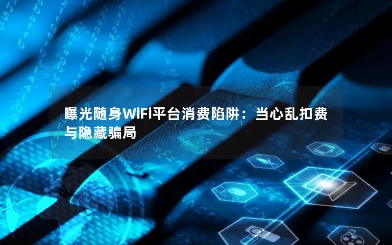 曝光随身WiFi平台消费陷阱：当心乱扣费与隐藏骗局