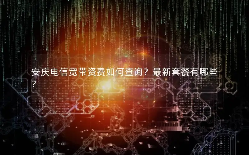 安庆电信宽带资费如何查询？最新套餐有哪些？