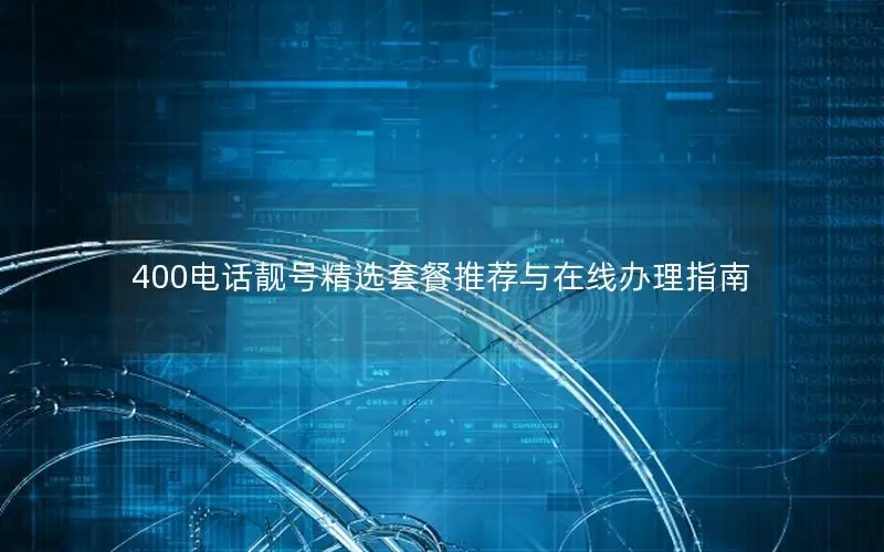 400电话靓号精选套餐推荐与在线办理指南