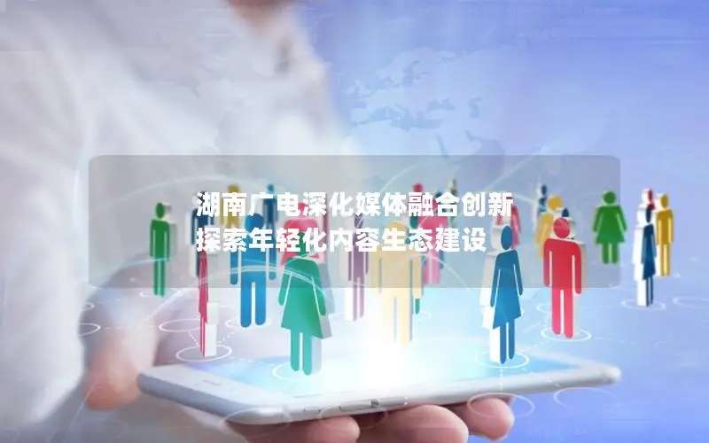 湖南广电深化媒体融合创新 探索年轻化内容生态建设