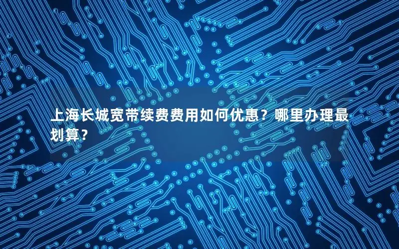 上海长城宽带续费费用如何优惠？哪里办理最划算？