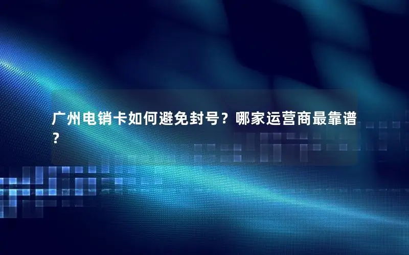 广州电销卡如何避免封号？哪家运营商最靠谱？