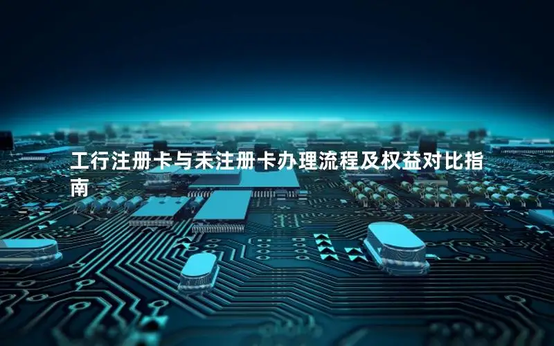 工行注册卡与未注册卡办理流程及权益对比指南