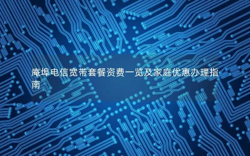 庵埠电信宽带套餐资费一览及家庭优惠办理指南