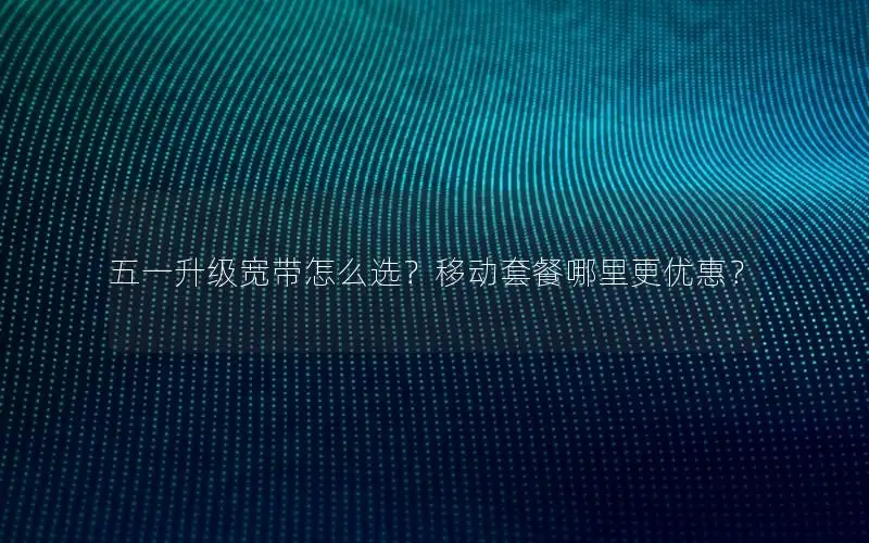 五一升级宽带怎么选？移动套餐哪里更优惠？