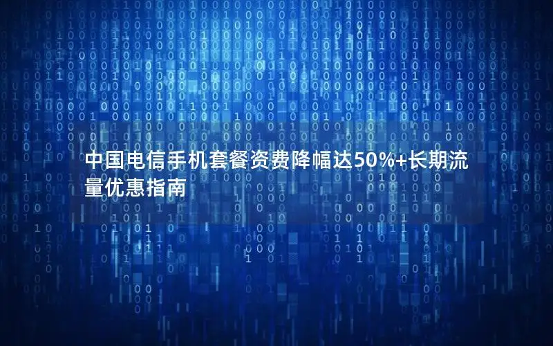 中国电信手机套餐资费降幅达50%+长期流量优惠指南