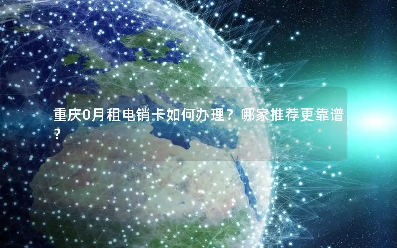 重庆0月租电销卡如何办理？哪家推荐更靠谱？