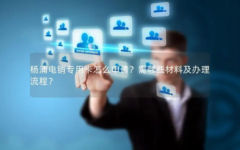 杨浦电销专用卡怎么申请？需哪些材料及办理流程？