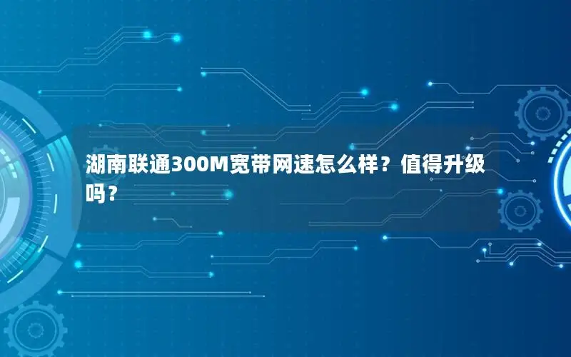 湖南联通300M宽带网速怎么样？值得升级吗？