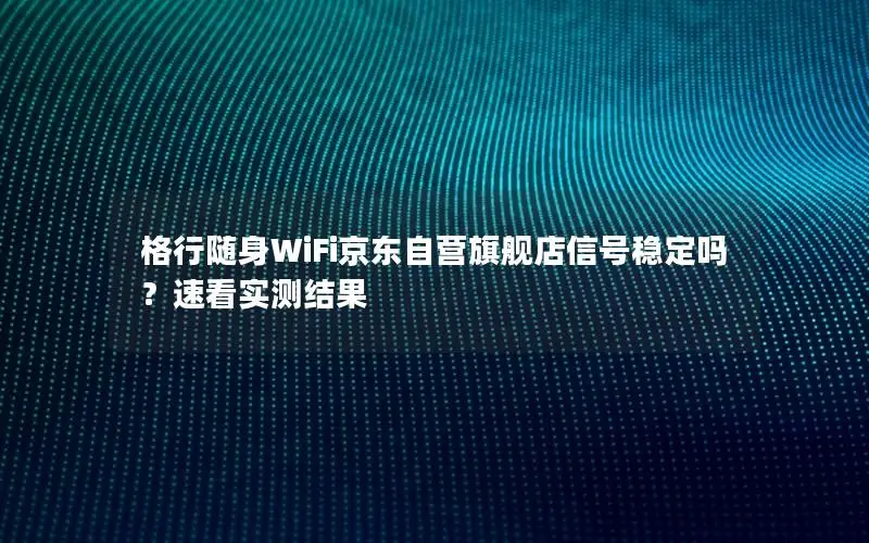 格行随身WiFi京东自营旗舰店信号稳定吗？速看实测结果