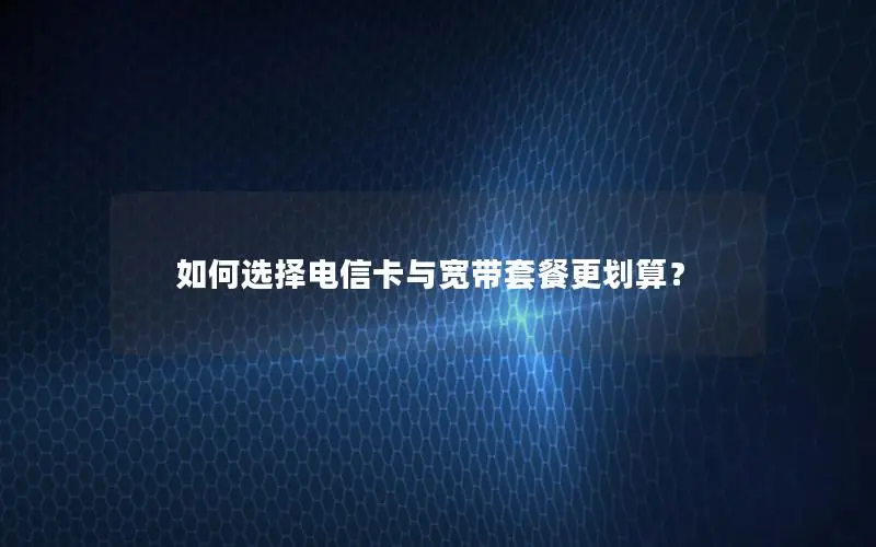 如何选择电信卡与宽带套餐更划算？