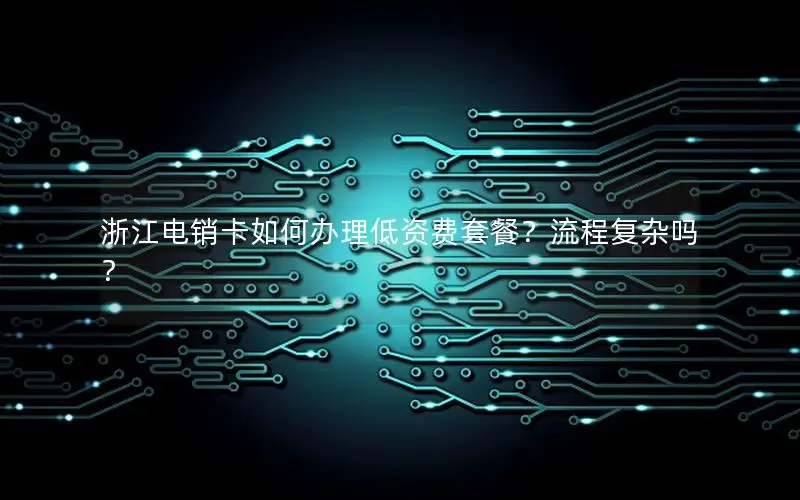 浙江电销卡如何办理低资费套餐？流程复杂吗？