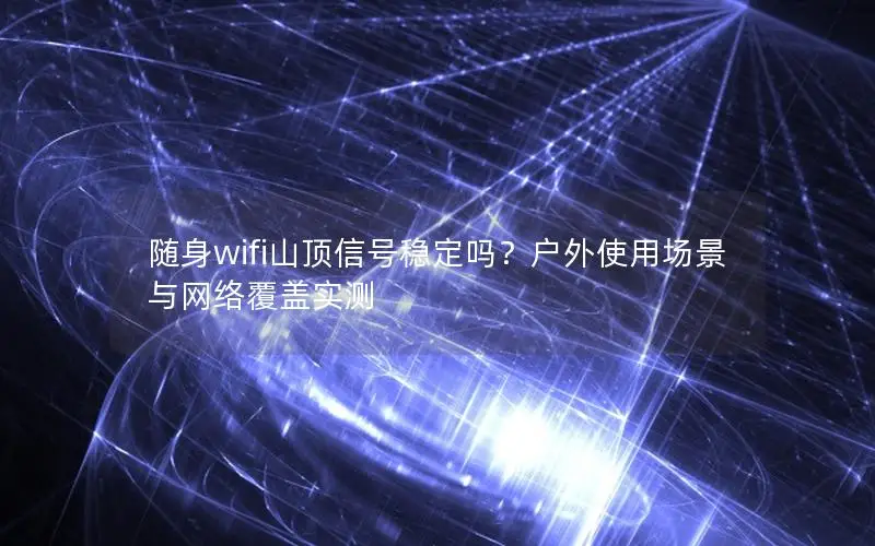 随身wifi山顶信号稳定吗？户外使用场景与网络覆盖实测