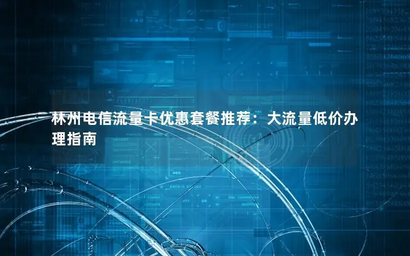林州电信流量卡优惠套餐推荐：大流量低价办理指南