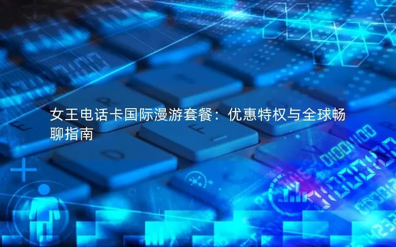 女王电话卡国际漫游套餐：优惠特权与全球畅聊指南