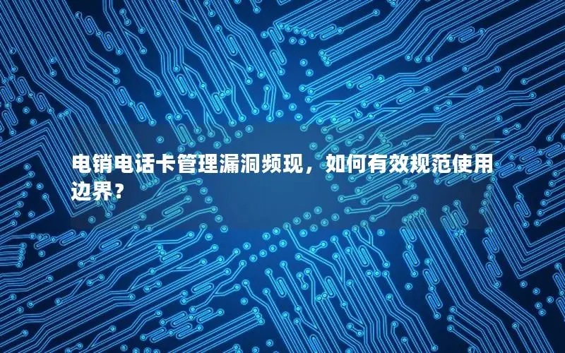 电销电话卡管理漏洞频现，如何有效规范使用边界？