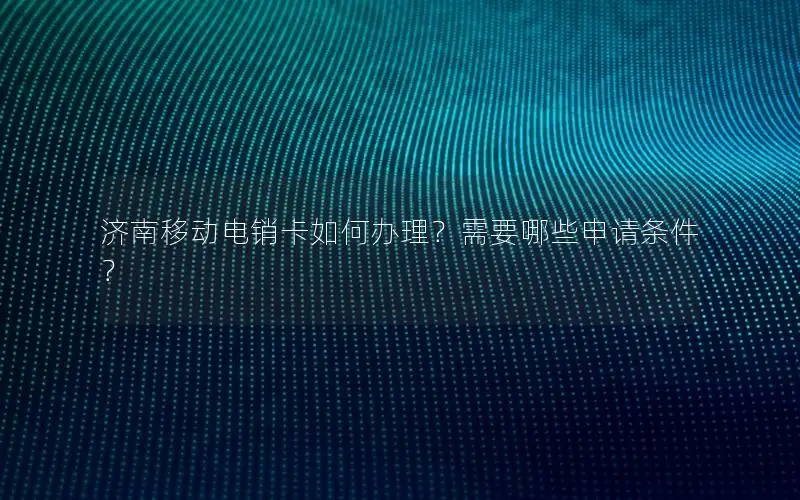 济南移动电销卡如何办理？需要哪些申请条件？