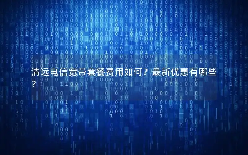 清远电信宽带套餐费用如何？最新优惠有哪些？