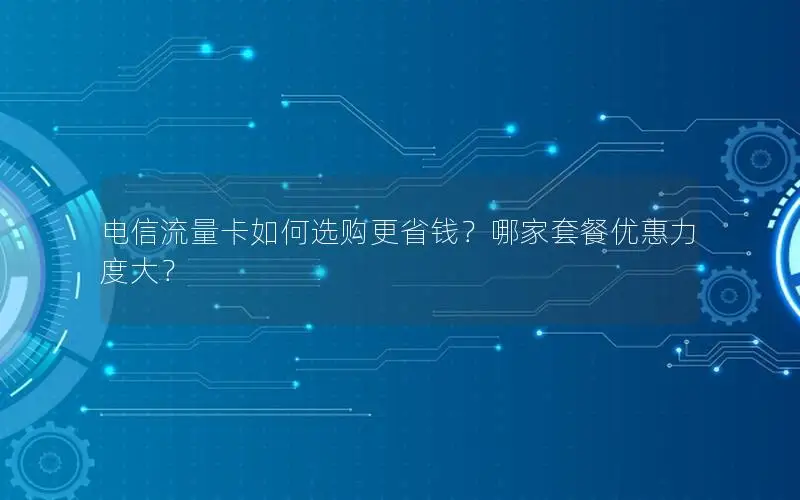 电信流量卡如何选购更省钱？哪家套餐优惠力度大？