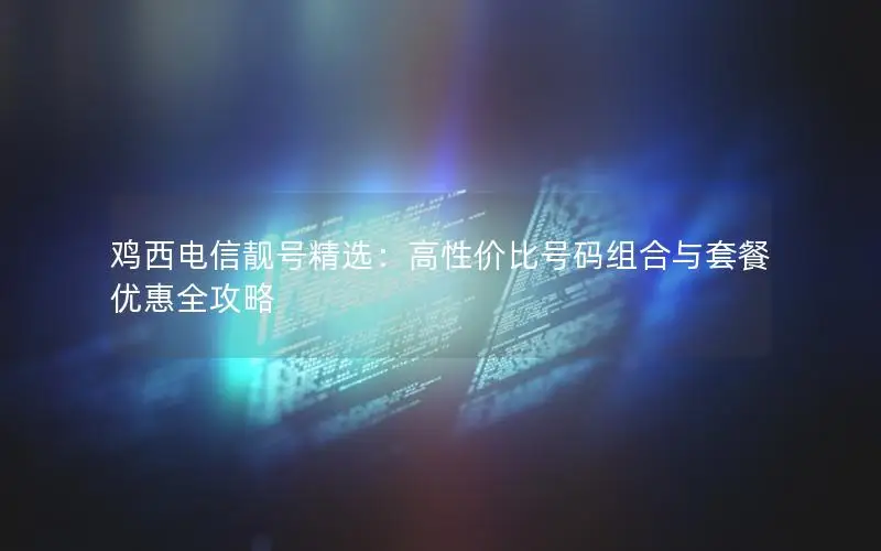 鸡西电信靓号精选：高性价比号码组合与套餐优惠全攻略