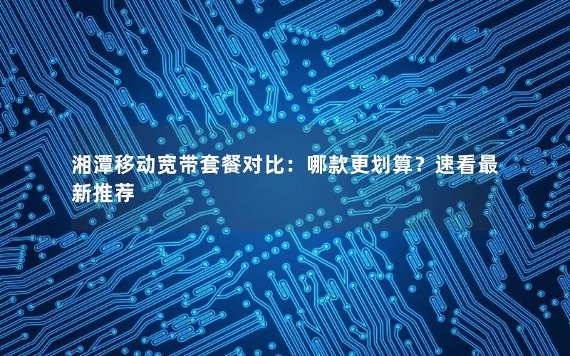 湘潭移动宽带套餐对比：哪款更划算？速看最新推荐