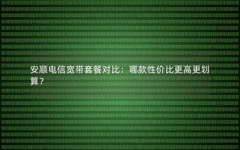 安顺电信宽带套餐对比：哪款性价比更高更划算？