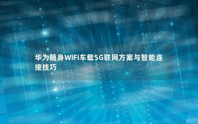 华为随身WiFi车载5G联网方案与智能连接技巧