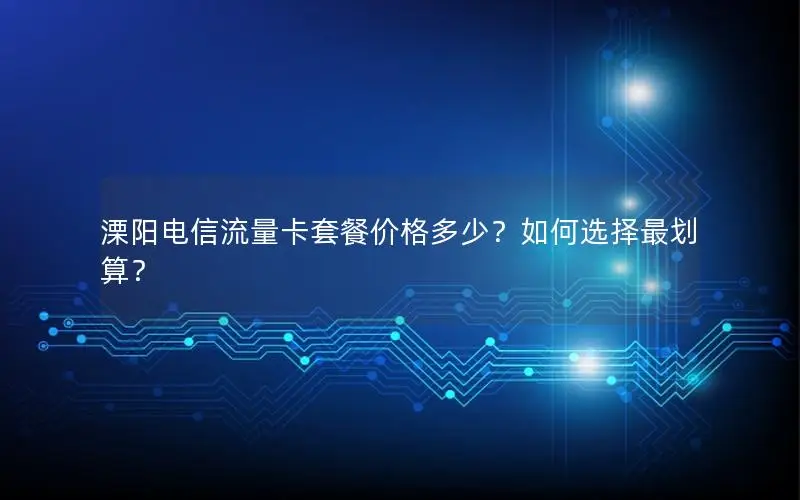 溧阳电信流量卡套餐价格多少？如何选择最划算？