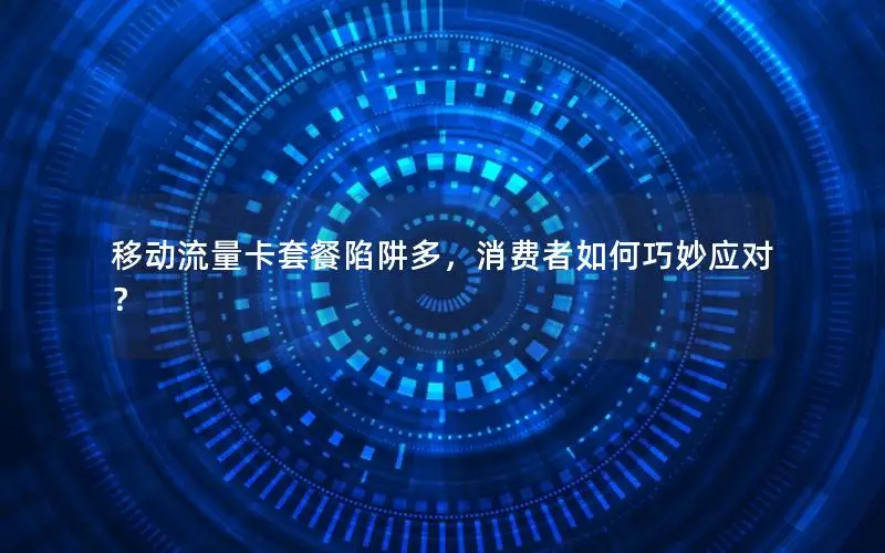移动流量卡套餐陷阱多，消费者如何巧妙应对？