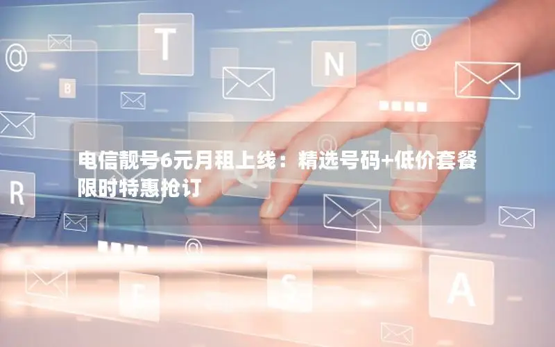 电信靓号6元月租上线：精选号码+低价套餐限时特惠抢订
