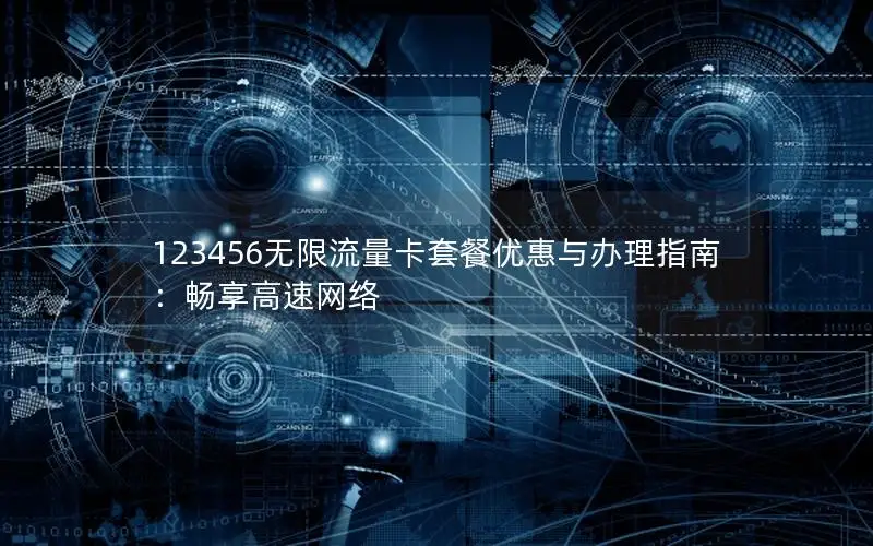 123456无限流量卡套餐优惠与办理指南：畅享高速网络
