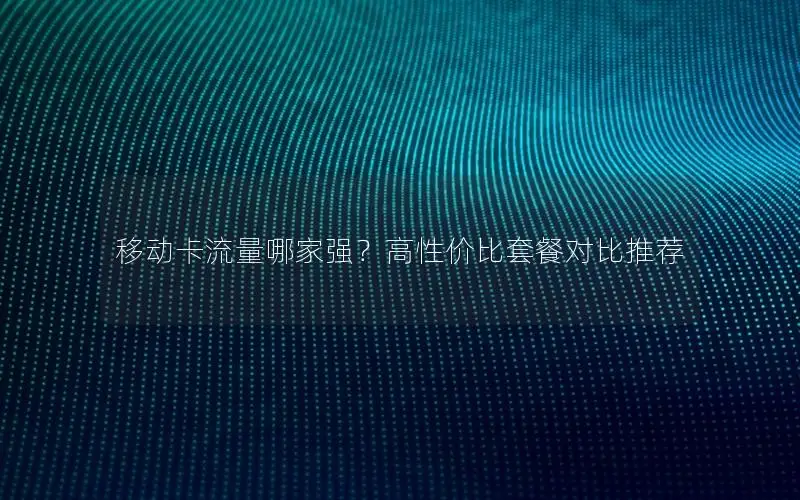 移动卡流量哪家强？高性价比套餐对比推荐