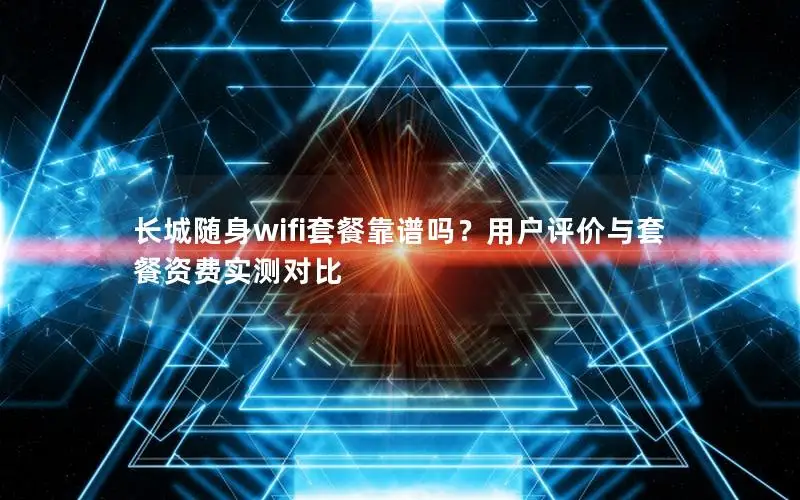 长城随身wifi套餐靠谱吗？用户评价与套餐资费实测对比