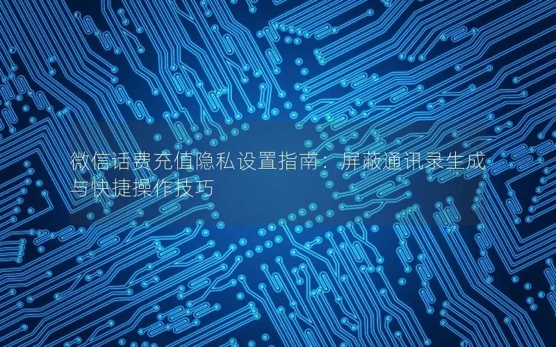 微信话费充值隐私设置指南：屏蔽通讯录生成与快捷操作技巧