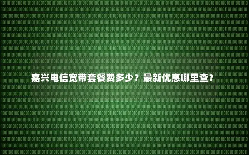 嘉兴电信宽带套餐费多少？最新优惠哪里查？